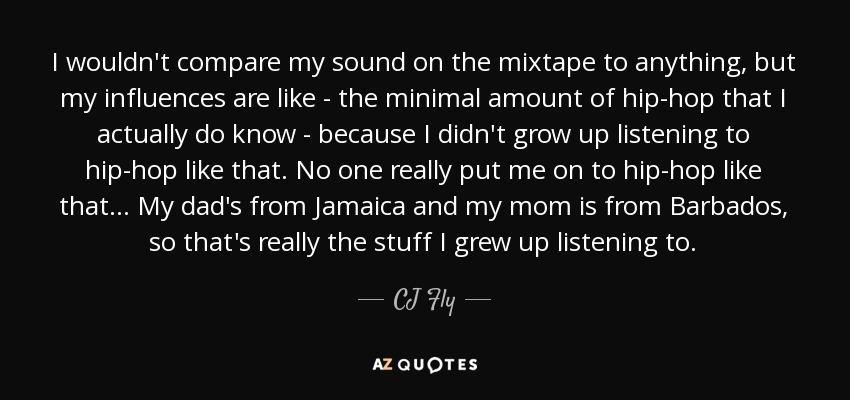 I wouldn't compare my sound on the mixtape to anything, but my influences are like - the minimal amount of hip-hop that I actually do know - because I didn't grow up listening to hip-hop like that. No one really put me on to hip-hop like that... My dad's from Jamaica and my mom is from Barbados, so that's really the stuff I grew up listening to. - CJ Fly