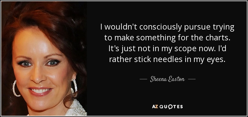 I wouldn't consciously pursue trying to make something for the charts. It's just not in my scope now. I'd rather stick needles in my eyes. - Sheena Easton