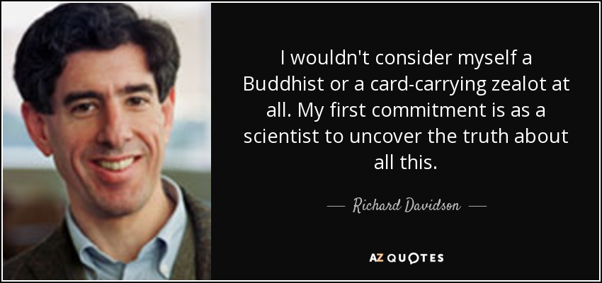 I wouldn't consider myself a Buddhist or a card-carrying zealot at all. My first commitment is as a scientist to uncover the truth about all this. - Richard Davidson