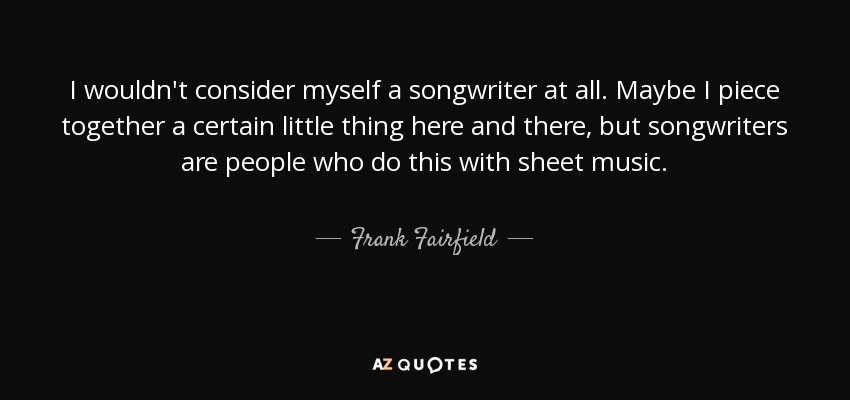 I wouldn't consider myself a songwriter at all. Maybe I piece together a certain little thing here and there, but songwriters are people who do this with sheet music. - Frank Fairfield