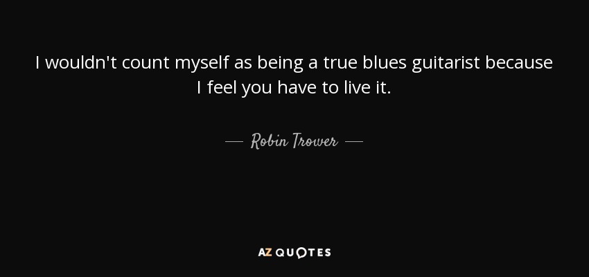 I wouldn't count myself as being a true blues guitarist because I feel you have to live it. - Robin Trower