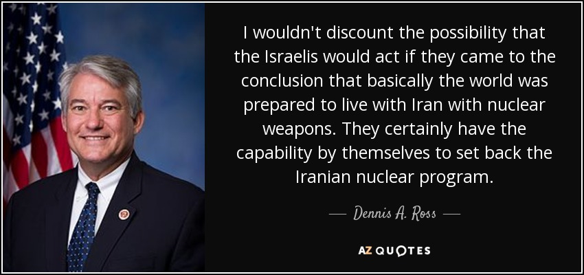 I wouldn't discount the possibility that the Israelis would act if they came to the conclusion that basically the world was prepared to live with Iran with nuclear weapons. They certainly have the capability by themselves to set back the Iranian nuclear program. - Dennis A. Ross