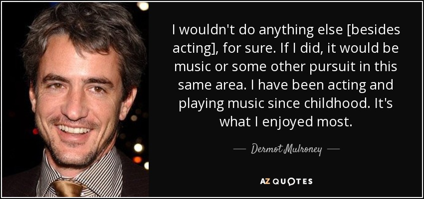 I wouldn't do anything else [besides acting], for sure. If I did, it would be music or some other pursuit in this same area. I have been acting and playing music since childhood. It's what I enjoyed most. - Dermot Mulroney