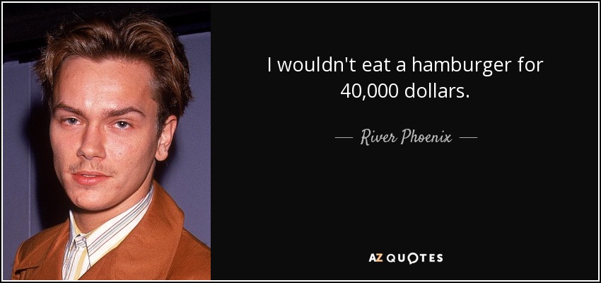 I wouldn't eat a hamburger for 40,000 dollars. - River Phoenix