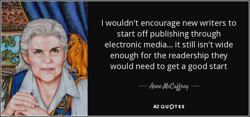 I wouldn't encourage new writers to start off publishing through electronic media... it still isn't wide enough for the readership they would need to get a good start - Anne McCaffrey