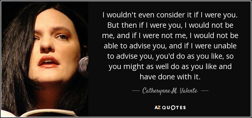 I wouldn't even consider it if I were you. But then if I were you, I would not be me, and if I were not me, I would not be able to advise you, and if I were unable to advise you, you'd do as you like, so you might as well do as you like and have done with it. - Catherynne M. Valente