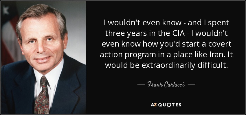 I wouldn't even know - and I spent three years in the CIA - I wouldn't even know how you'd start a covert action program in a place like Iran. It would be extraordinarily difficult. - Frank Carlucci