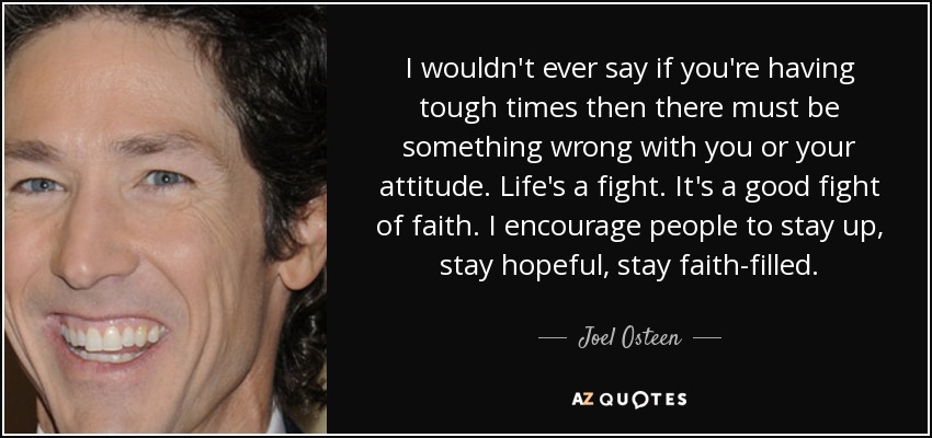 I wouldn't ever say if you're having tough times then there must be something wrong with you or your attitude. Life's a fight. It's a good fight of faith. I encourage people to stay up, stay hopeful, stay faith-filled. - Joel Osteen