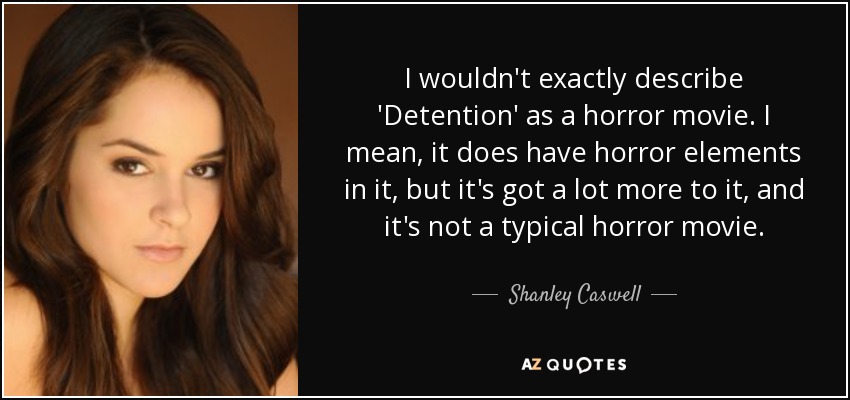 I wouldn't exactly describe 'Detention' as a horror movie. I mean, it does have horror elements in it, but it's got a lot more to it, and it's not a typical horror movie. - Shanley Caswell