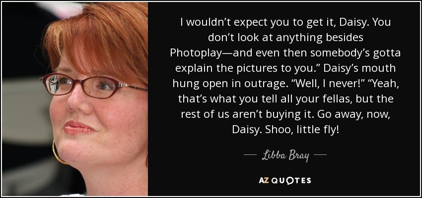 I wouldn’t expect you to get it, Daisy. You don’t look at anything besides Photoplay—and even then somebody’s gotta explain the pictures to you.” Daisy’s mouth hung open in outrage. “Well, I never!” “Yeah, that’s what you tell all your fellas, but the rest of us aren’t buying it. Go away, now, Daisy. Shoo, little fly! - Libba Bray