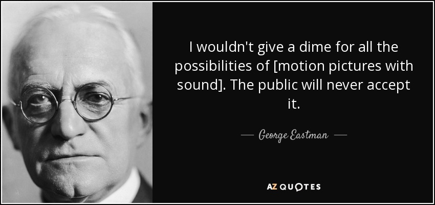 I wouldn't give a dime for all the possibilities of [motion pictures with sound]. The public will never accept it. - George Eastman
