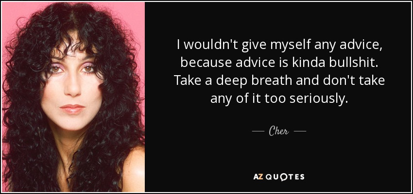 I wouldn't give myself any advice, because advice is kinda bullshit. Take a deep breath and don't take any of it too seriously. - Cher