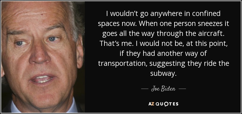 I wouldn’t go anywhere in confined spaces now. When one person sneezes it goes all the way through the aircraft. That’s me. I would not be, at this point, if they had another way of transportation, suggesting they ride the subway. - Joe Biden
