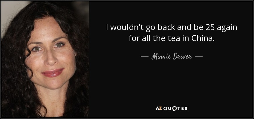 I wouldn't go back and be 25 again for all the tea in China. - Minnie Driver