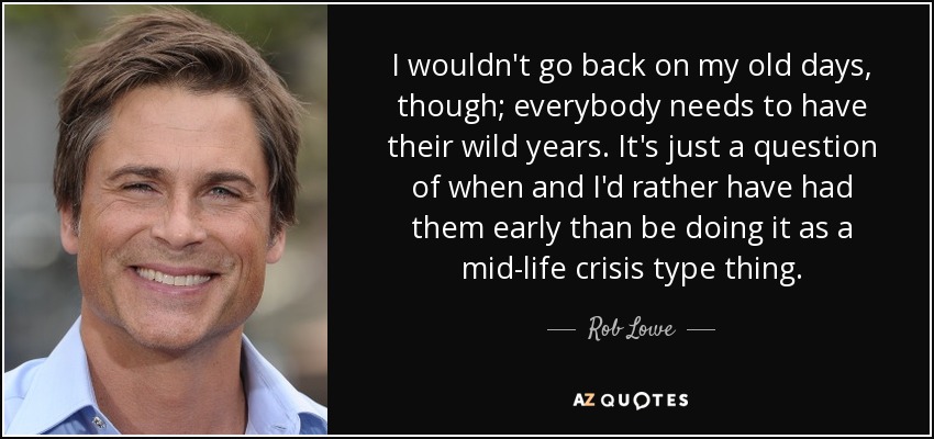 I wouldn't go back on my old days, though; everybody needs to have their wild years. It's just a question of when and I'd rather have had them early than be doing it as a mid-life crisis type thing. - Rob Lowe