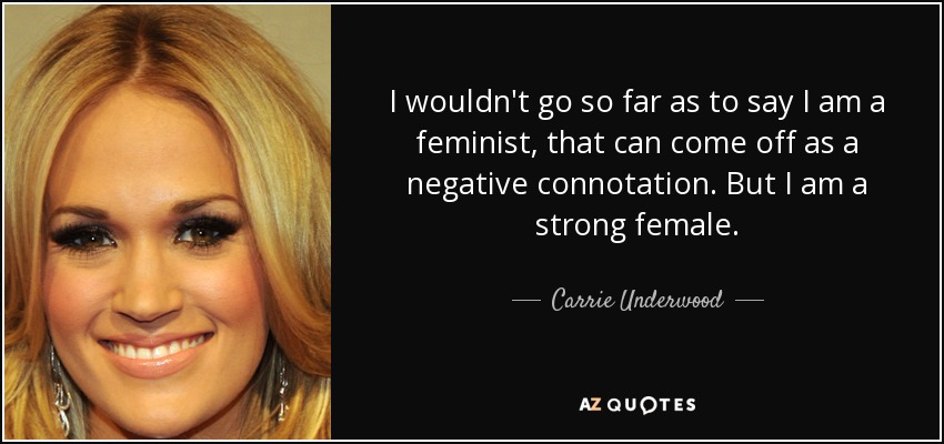 I wouldn't go so far as to say I am a feminist, that can come off as a negative connotation. But I am a strong female. - Carrie Underwood
