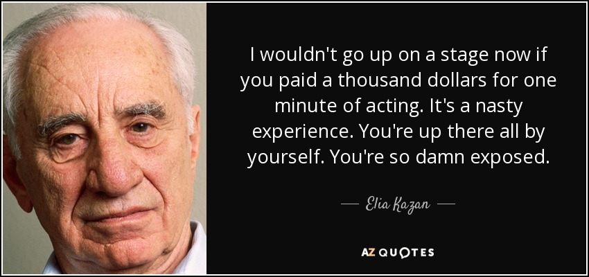 I wouldn't go up on a stage now if you paid a thousand dollars for one minute of acting. It's a nasty experience. You're up there all by yourself. You're so damn exposed. - Elia Kazan