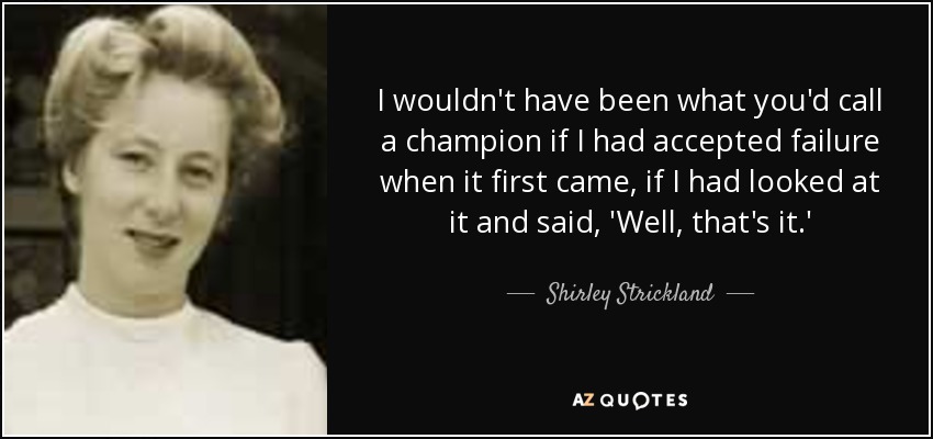 I wouldn't have been what you'd call a champion if I had accepted failure when it first came, if I had looked at it and said, 'Well, that's it.' - Shirley Strickland