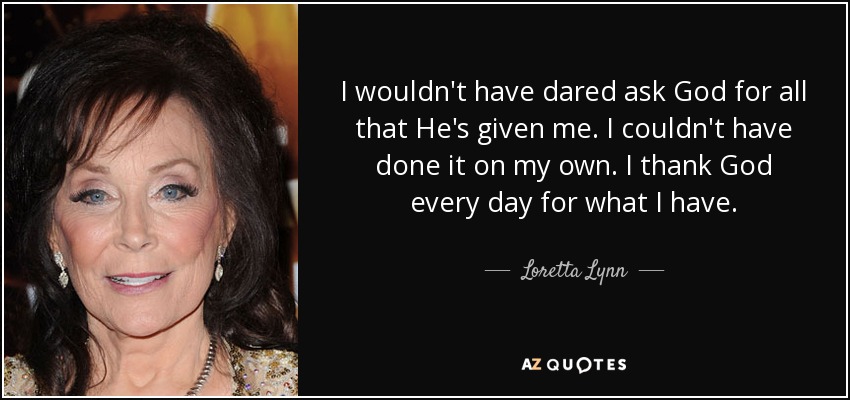 I wouldn't have dared ask God for all that He's given me. I couldn't have done it on my own. I thank God every day for what I have. - Loretta Lynn