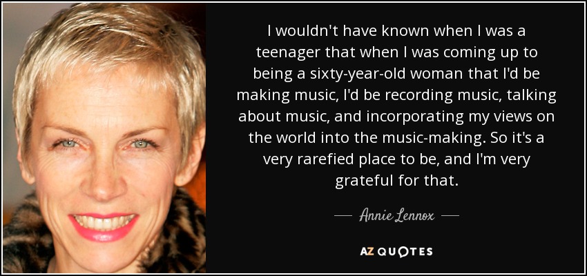 I wouldn't have known when I was a teenager that when I was coming up to being a sixty-year-old woman that I'd be making music, I'd be recording music, talking about music, and incorporating my views on the world into the music-making. So it's a very rarefied place to be, and I'm very grateful for that. - Annie Lennox