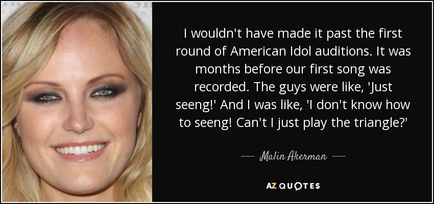 I wouldn't have made it past the first round of American Idol auditions. It was months before our first song was recorded. The guys were like, 'Just seeng!' And I was like, 'I don't know how to seeng! Can't I just play the triangle?' - Malin Akerman