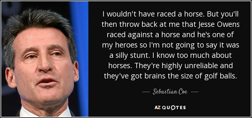 I wouldn't have raced a horse. But you'll then throw back at me that Jesse Owens raced against a horse and he's one of my heroes so I'm not going to say it was a silly stunt. I know too much about horses. They're highly unreliable and they've got brains the size of golf balls. - Sebastian Coe