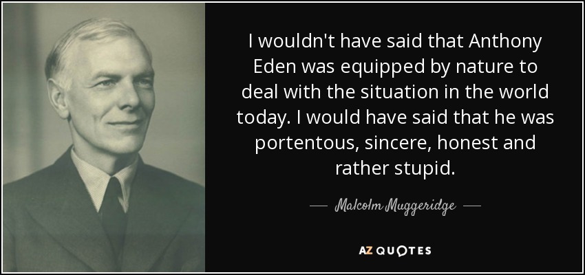 I wouldn't have said that Anthony Eden was equipped by nature to deal with the situation in the world today. I would have said that he was portentous, sincere, honest and rather stupid. - Malcolm Muggeridge