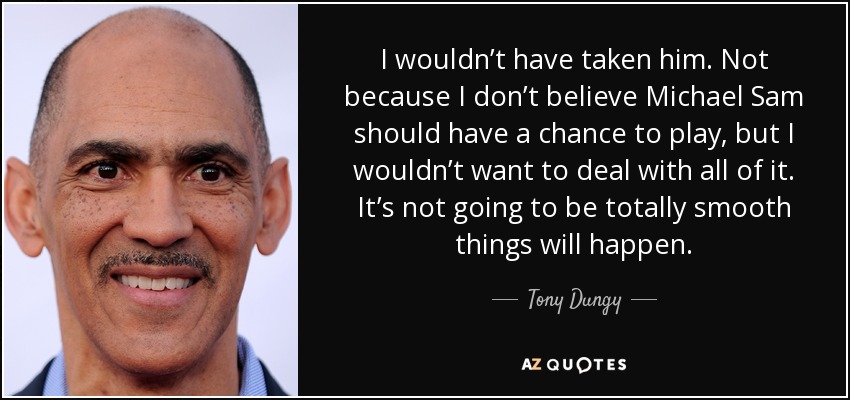 I wouldn’t have taken him. Not because I don’t believe Michael Sam should have a chance to play, but I wouldn’t want to deal with all of it. It’s not going to be totally smooth things will happen. - Tony Dungy