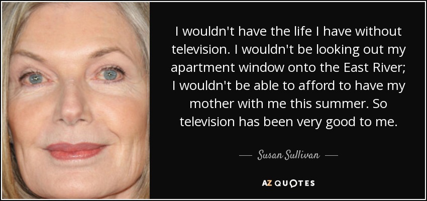 I wouldn't have the life I have without television. I wouldn't be looking out my apartment window onto the East River; I wouldn't be able to afford to have my mother with me this summer. So television has been very good to me. - Susan Sullivan