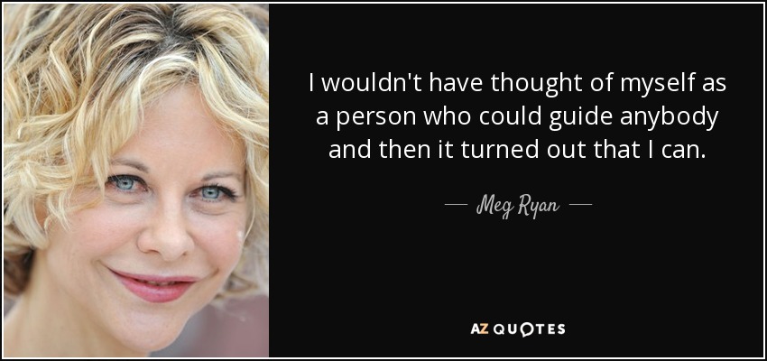 I wouldn't have thought of myself as a person who could guide anybody and then it turned out that I can. - Meg Ryan