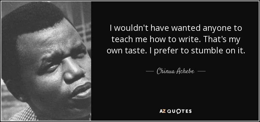 I wouldn't have wanted anyone to teach me how to write. That's my own taste. I prefer to stumble on it. - Chinua Achebe
