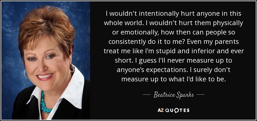 I wouldn't intentionally hurt anyone in this whole world. I wouldn't hurt them physically or emotionally, how then can people so consistently do it to me? Even my parents treat me like I'm stupid and inferior and ever short. I guess I'll never measure up to anyone's expectations. I surely don't measure up to what I'd like to be. - Beatrice Sparks