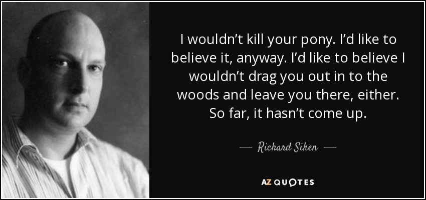 I wouldn’t kill your pony. I’d like to believe it, anyway. I’d like to believe I wouldn’t drag you out in to the woods and leave you there, either. So far, it hasn’t come up. - Richard Siken