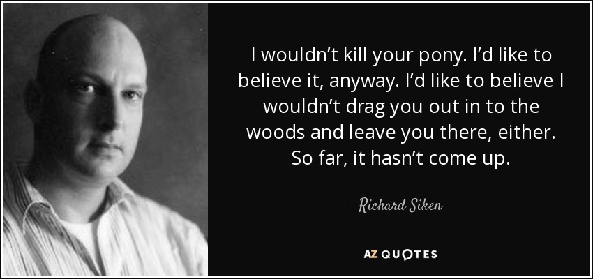 I wouldn’t kill your pony. I’d like to believe it, anyway. I’d like to believe I wouldn’t drag you out in to the woods and leave you there, either. So far, it hasn’t come up. - Richard Siken