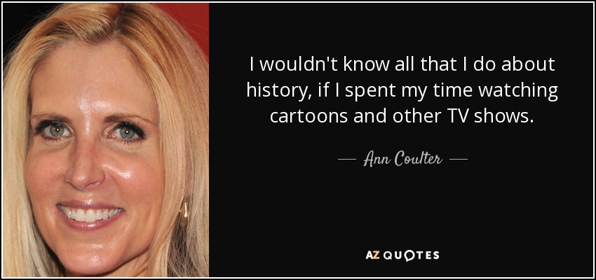I wouldn't know all that I do about history, if I spent my time watching cartoons and other TV shows. - Ann Coulter