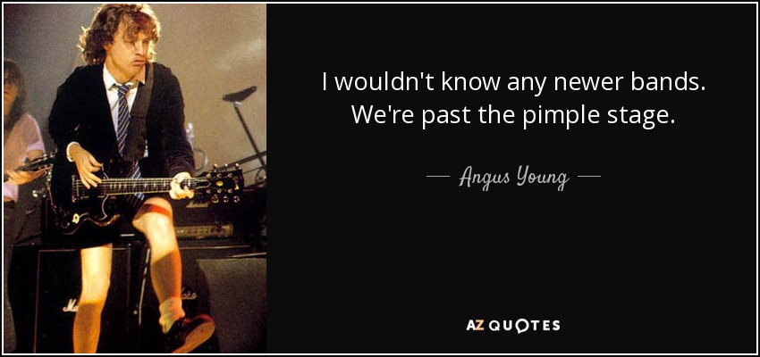 I wouldn't know any newer bands. We're past the pimple stage. - Angus Young