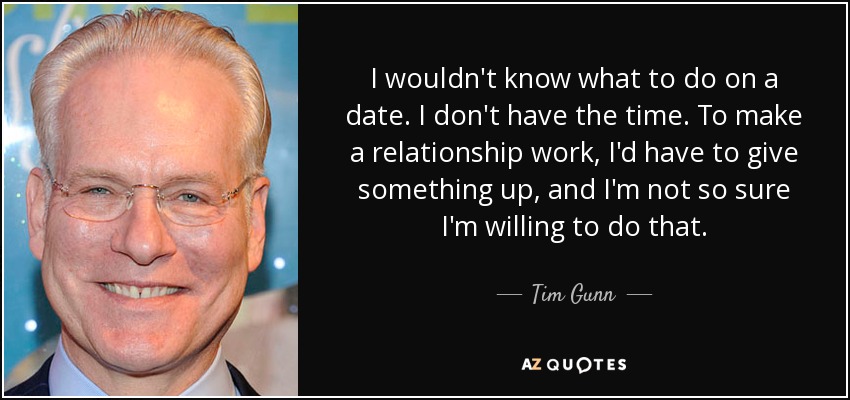 I wouldn't know what to do on a date. I don't have the time. To make a relationship work, I'd have to give something up, and I'm not so sure I'm willing to do that. - Tim Gunn