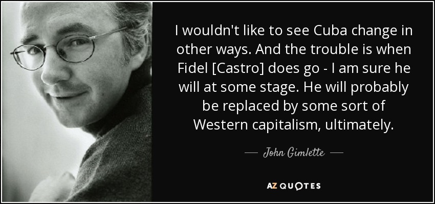 I wouldn't like to see Cuba change in other ways. And the trouble is when Fidel [Castro] does go - I am sure he will at some stage. He will probably be replaced by some sort of Western capitalism, ultimately. - John Gimlette