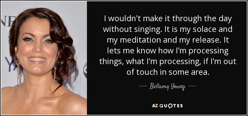 I wouldn't make it through the day without singing. It is my solace and my meditation and my release. It lets me know how I'm processing things, what I'm processing, if I'm out of touch in some area. - Bellamy Young