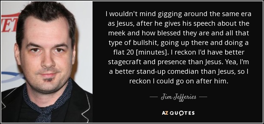 I wouldn't mind gigging around the same era as Jesus, after he gives his speech about the meek and how blessed they are and all that type of bullshit, going up there and doing a flat 20 [minutes]. I reckon I'd have better stagecraft and presence than Jesus. Yea, I'm a better stand-up comedian than Jesus, so I reckon I could go on after him. - Jim Jefferies