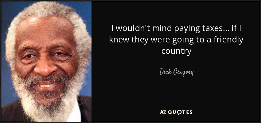 I wouldn't mind paying taxes... if I knew they were going to a friendly country - Dick Gregory