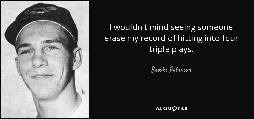 I wouldn't mind seeing someone erase my record of hitting into four triple plays. - Brooks Robinson