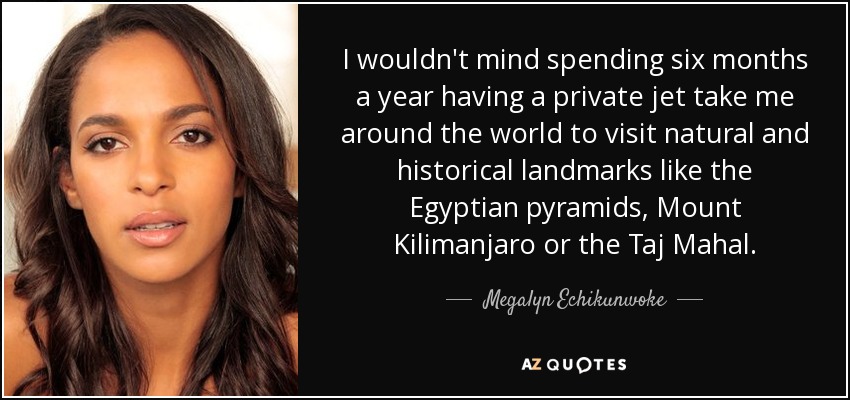 I wouldn't mind spending six months a year having a private jet take me around the world to visit natural and historical landmarks like the Egyptian pyramids, Mount Kilimanjaro or the Taj Mahal. - Megalyn Echikunwoke