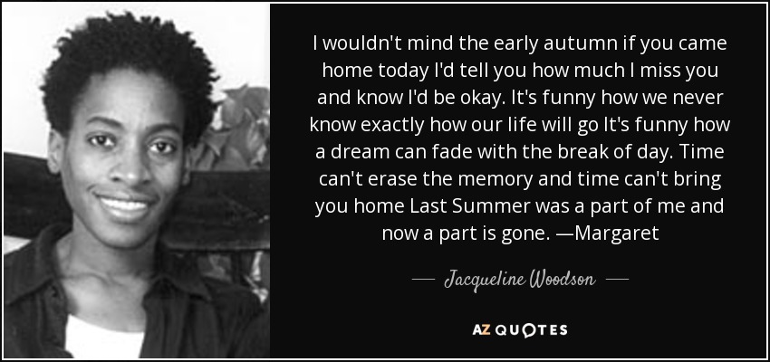 I wouldn't mind the early autumn if you came home today I'd tell you how much I miss you and know I'd be okay. It's funny how we never know exactly how our life will go It's funny how a dream can fade with the break of day. Time can't erase the memory and time can't bring you home Last Summer was a part of me and now a part is gone. —Margaret - Jacqueline Woodson