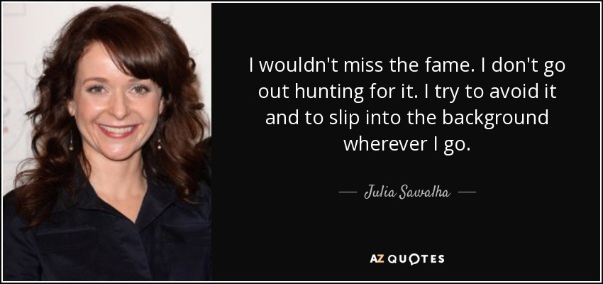 I wouldn't miss the fame. I don't go out hunting for it. I try to avoid it and to slip into the background wherever I go. - Julia Sawalha