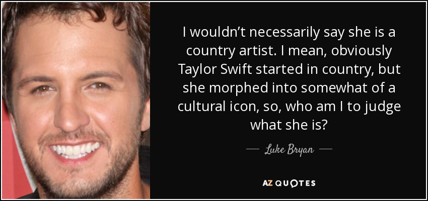 I wouldn’t necessarily say she is a country artist. I mean, obviously Taylor Swift started in country, but she morphed into somewhat of a cultural icon, so, who am I to judge what she is? - Luke Bryan