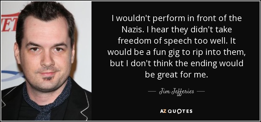 I wouldn't perform in front of the Nazis. I hear they didn't take freedom of speech too well. It would be a fun gig to rip into them, but I don't think the ending would be great for me. - Jim Jefferies