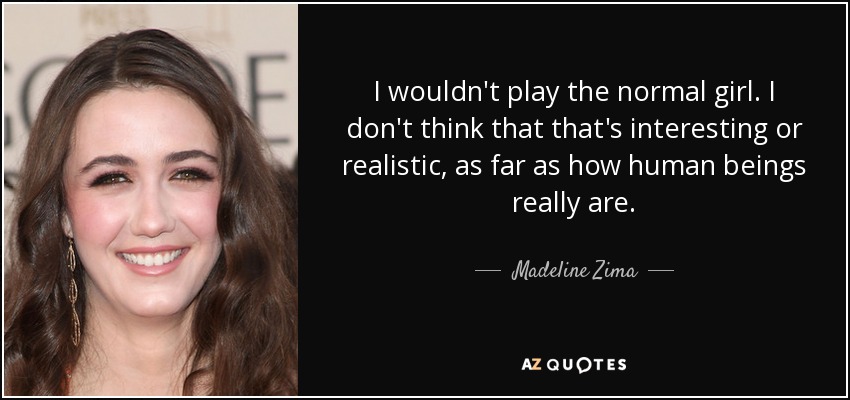 I wouldn't play the normal girl. I don't think that that's interesting or realistic, as far as how human beings really are. - Madeline Zima