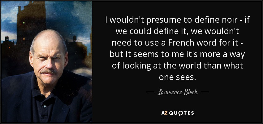 I wouldn't presume to define noir - if we could define it, we wouldn't need to use a French word for it - but it seems to me it's more a way of looking at the world than what one sees. - Lawrence Block
