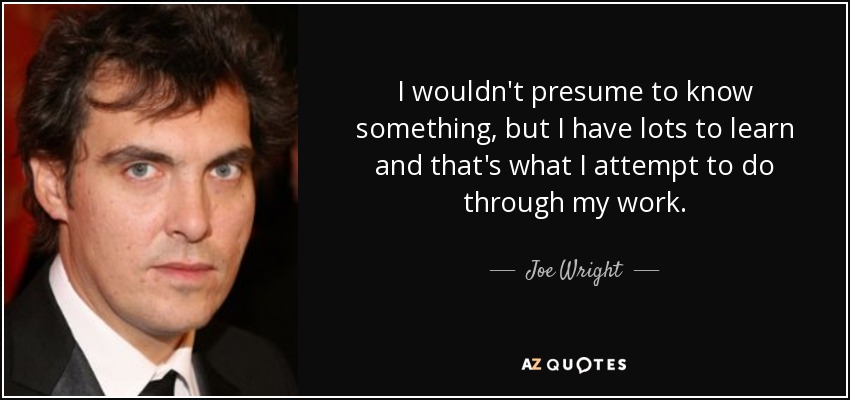 I wouldn't presume to know something, but I have lots to learn and that's what I attempt to do through my work. - Joe Wright